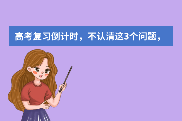 高考复习倒计时，不认清这3个问题，怎么复习也没进步 高考复习资料教辅推荐